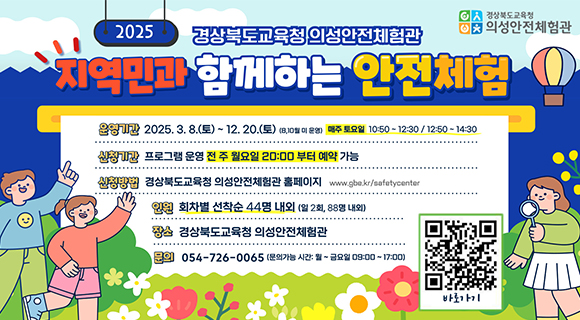 [경상북도교육청 의성안전체험관] 2025 경상북도교육청 의성안전체험관 '지역민과 함께하는 안전체험' | 운영기간 : 2025년 3월 8일 토요일 ~ 12월 20일 토요일 (8, 10월 미 운영) 매주 토요일 10시 50분 ~ 12시 30분 / 12시 50분 ~ 14시 30분 | 신청기간 : 프로그램 운영 전 주 월요일 20시부터 예약 가능 | 신청방법 : 경상북도교육청 의성안전체험관 홈페이지 www.gbe.kr/safetycenter | 인원 : 회차별 선착순 44명 내외 (일 2회, 88명 내외) | 장소 : 경상북도교육청 의성안전체험관 | 문의 : 054-726-0065 (문의가능 시간 : 월 ~ 금요일 9시 ~ 17시) (바로가기 QR코드)