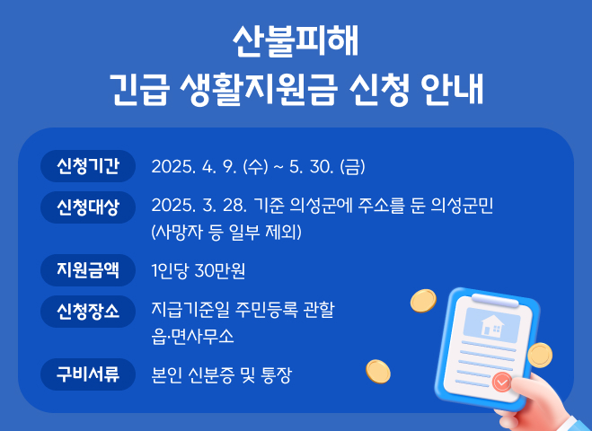 산불피해
긴급 생활지원금 신청 안내
신청기간
2025. 4. 9. (수) ~ 5. 30. (금)
신청대상
2025. 3. 28. 기준 의성군에 주소를 둔 의성군민
(사망자 등 일부 제외)
지원금액
1인당 30만원
신청장소
지급기준일 주민등록 관할
읍면사무소
구비서류
본인 신분증 및 통장