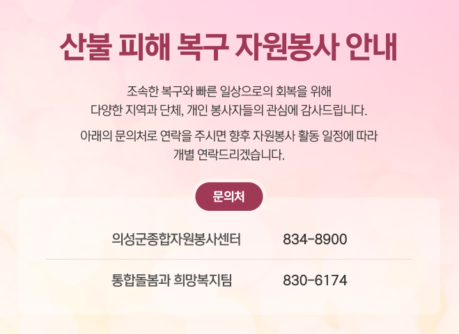 산불 피해 복구 자원봉사 안내
조속한 복구와 빠른 일상으로의 회복을 위해
다양한 지역과 단체, 개인 봉사자들의 관심에 감사드립니다.
아래의 문의처로 연락을 주시면 향후 자원봉사 활동 일정에 따라
개별 연락드리겠습니다.
문의처
의성군종합자원봉사센터
834-8900
통합돌봄과 희망복지팀
830-6174