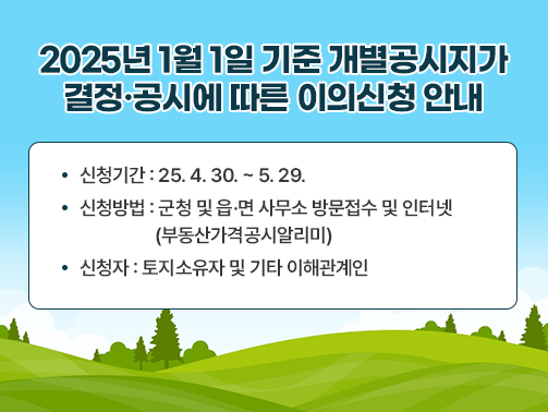 2025년 1월 1일 기준 개별공시지가 결정·공시에 따른 이의신청 안내
신청기간 : 25. 4. 30. ~ 5. 29.
신청방법 : 군청 및 읍·면 사무소 방문접수 및 인터넷 (부동산가격공시알리미)
신청자 : 토지소유자 및 기타 이해관계인