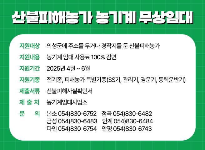 산불피해농가 농기계 무상임대 - 지원대상 : 의성군에 주소를 두거나 경작지를 둔 산불피해농가 / 지원내용 : 농기계 임대 사용료 100% 감면 / 지원기간 : 2025년 4월 ~ 6월 / 지원기종 : 전기종, 피해농가 특별기종(SS기, 관리기, 경운기, 동력운반기) / 제출서류 : 산불피해사실확인서 / 제출처 : 농기계임대사업소 / 문의 : 본소 054)830-6752  점곡 054)830-6482  금성 054)830-6483 안계 054)830-6484  다인 054)830-6754  안평 054)830-6743