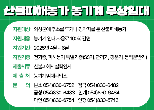 산불피해농가 농기계 무상임대 - 지원대상 : 의성군에 주소를 두거나 경작지를 둔 산불피해농가 / 지원내용 : 농기계 임대 사용료 100% 감면 / 지원기간 : 2025년 4월 ~ 6월 / 지원기종 : 전기종, 피해농가 특별기종(SS기, 관리기, 경운기, 동력운반기) / 제출서류 : 산불피해사실확인서 / 제출처 : 농기계임대사업소 / 문의 : 본소 054)830-6752  점곡 054)830-6482  금성 054)830-6483 안계 054)830-6484  다인 054)830-6754  안평 054)830-6743