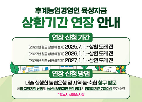 후계농업경영인 육성자금 상환기간 연장 안내

연장신청기간 - (2026년 원금 상황 예정자) 2025.7.1~상황 도래 전 / (2027년 원금 상황 예정자) 2026.1.1~상황 도래 전  / (2028년 원금 상황 예정자) 2027.1.1~상황 도래 전 
연장 신청 방법 - 대출 실행한 농협은행 및 지역 농·축협 창구 방문 *타 지역 지점 신청 및 농신보 보증지원 연장 병행 시 영업일 기준 7일 이상 추가 소요
*반드시 신분증 지참