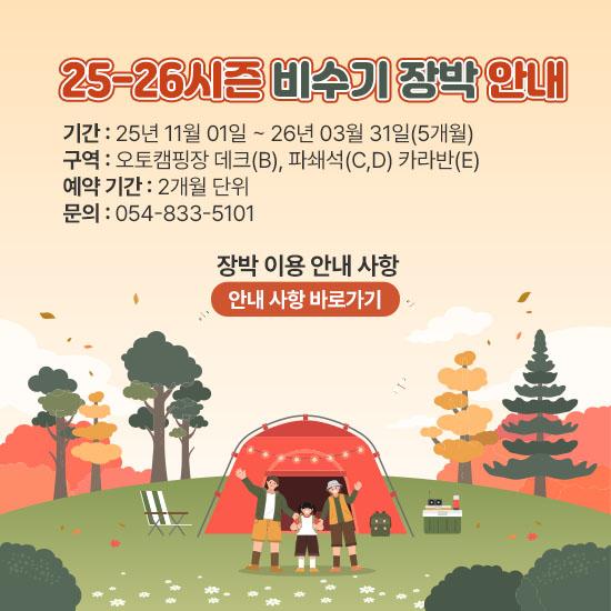 25-26시즌 비수기 장박 안내
기간 : 25년 11월 01일 ~ 26년 03월 31일(5개월)
구역 : 오토캠핑장 데크(B), 파쇄석(C,D) 카라반(E)
예약 기간 : 2개월 단위
장박 이용 안내 사항
(안내 사항 바로가기 클릭)
문의 : 054-833-5101