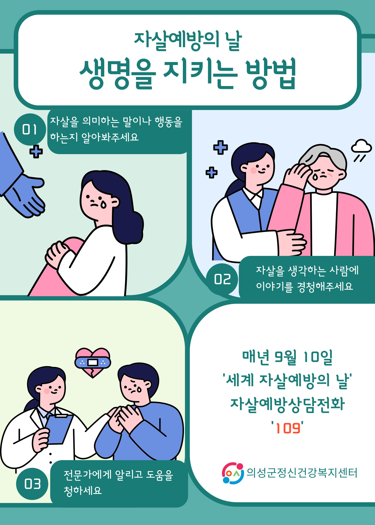자살예방의 날
생명을 지키는 방법
01 자살을 의미하는 말이나 행동을 하는지 알아봐주세요
02 자살을 생각하는 사람에 이야기를 경청해주세요
03 전문가에게 알리고 도움을 청하세요
매년 9월 10일 '세계 자살예방의 날' 자살예방상담전화 '109' 의성군정신건강복지센터