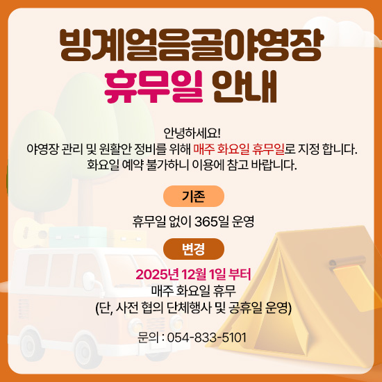 빙계얼음골야영장 휴무일 안내
안녕하세요!
야영장 관리 및 원활안 정비를 위해 매주 화요일 휴무일로 지정 합니다.
화요일 예약 불가하니 이용에 참고 바랍니다.
기존 : 휴무일 없이 365일 운영
변경 : 2025년 12월 1일 부터 매주 화요일 휴무
(단, 사전 협의 단체행사 및 공휴일 운영)
문의 : 054-833-5101