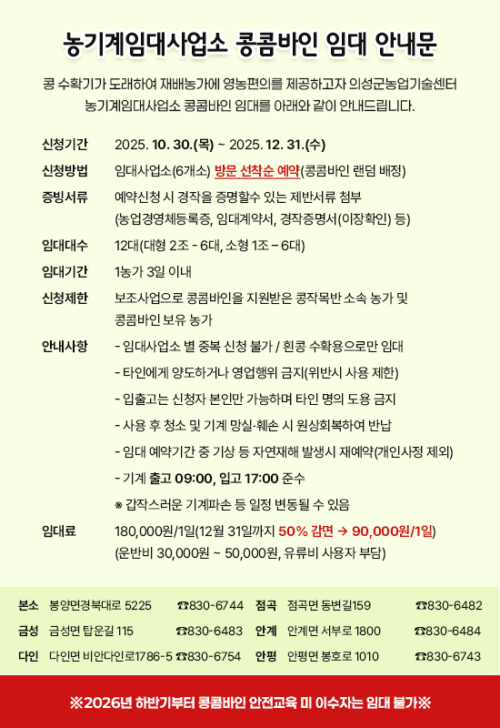 [농기계임대사업소 콩콤바인 임대 안내문]
콩 수확기가 도래하여 재배농가에 영농편의를 제공하고자 의성군농업기술센터 농기계임대사업소 콩콤바인 임대를 아래와 같이 안내드립니다.
신청기간: 2025. 10. 30.(목) ~ 2025. 12. 31.(수)
신청방법: 임대사업소(6개소) 방문 선착순 예약(콩콤바인 랜덤 배정)
증빙서류: 예약신청 시 경작을 증명할수 있는 제반서류 첨부(농업경영체등록증, 임대계약서, 경작증명서(이장확인) 등)
임대대수: 12대(대형 2조 - 6대, 소형 1조 – 6대)
임대기간: 1농가 3일 이내
신청제한: 보조사업으로 콩콤바인을 지원받은 콩작목반 소속 농가 및 콩콤바인 보유 농가
안내사항:
  - 임대사업소 별 중복 신청 불가 / 흰콩 수확용으로만 임대
  - 타인에게 양도하거나 영업행위 금지(위반시 사용 제한)
  - 입출고는 신청자 본인만 가능하며 타인 명의 도용 금지
  - 사용 후 청소 및 기계 망실 ⦁ 훼손 시 원상회복하여 반납
  - 임대 예약기간 중 기상 등 자연재해 발생시 재예약(개인사정 제외)
  - 기계 출고 09:00, 입고 17:00 준수
※ 갑작스러운 기계파손 등 일정 변동될 수 있음
임 대 료: 180,000원/1일(12월 31일까지 50% 감면 → 90,000원/1일) (운반비 30,000원 ~ 50,000원, 유류비 사용자 부담)
본소 봉양면경북대로 5225   ☎830-6744
점곡 점곡면 동변길159   ☎830-6482
금성 금성면 탑운길 115     ☎830-6483
안계 안계면 서부로 1800 ☎830-6484
다인 다인면 비안다인로1786-5☎830-6754
안평 안평면 봉호로 1010 ☎830-6743
※ 2026년 하반기부터 콩콤바인 안전교육 미 이수자는 임대 불가※