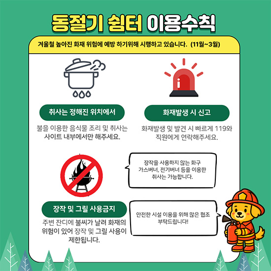 동절기 쉼터 이용수칙 | 겨울철 높아진 화재 위험에 예방하기 위해 시행하고 있습니다. (11월~3월) | 취사는 정해진 위치에서 | 불을 이용한 음식물 조리 및 취사는 사이트 내부에서만 해주세요. | 화재발생 시 신고 | 화재발생 및 발견 시 빠르게 119와 직원에게 연락해주세요. | 장작 및 그릴 사용금지 | 주변 잔디에 불씨가 날려 화재의 위험이 있어 장작 및 그릴 사용이 제한됩니다. | 장작을 사용하지 않는 화구 가스버너, 전기버너 등을 이용한 취사는 가능합니다. | 안전한 시설 이용을 위해 많은 협조 부탁드립니다!