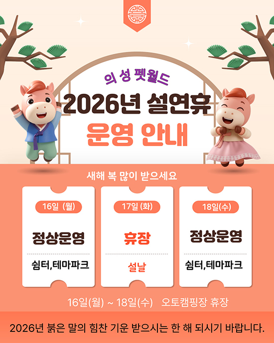 의성펫월드
2026년 설연휴 운영 안내
새해 복 많이 받으세요
16일(월) 정상운영 쉼터, 테마파크
17일(화) 휴장 설날
18일(수) 정상운영 쉼터, 테마파크
16일(월)~18일(수) 오토캠핑장 휴장
2026년 붉은 말의 힘찬 기운을 받으시는 한 해 되시기 바랍니다.