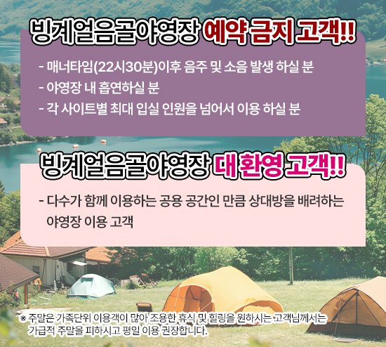 ▶ 빙계얼음골야영장 예약 금지 고객!!

- 매너타임(22시30분)이후 음주 및 소음 발생 하실 분
- 야영장 내 흡연하실 분
- 각 사이트별 최대 입실 인원을 넘어서 이용 하실 분

▶ 빙계얼음골야영장 대 환영 고객!!
- 다수가 함께 이용하는 공용 공간인 만큼 상대방을 배려하는 야영장 이용 고객

※ 주말은 가족단위 이용객이 많아 조용한 휴식 및 힐링을 원하시는 고객님께서는 가급적 주말을 피하시고 평일 이용 권장합니다.