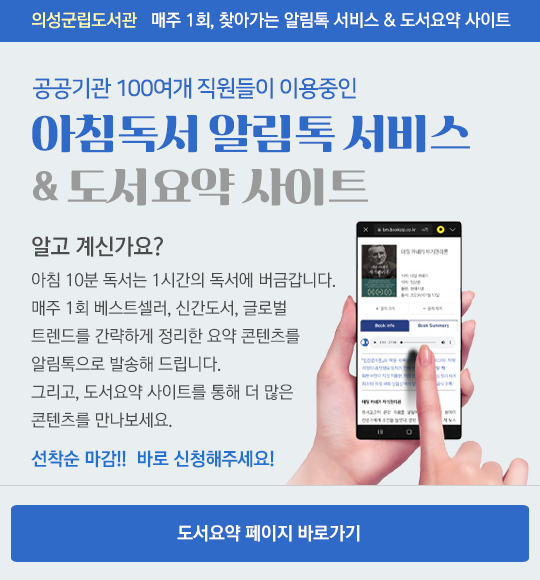 의성군립도서관 매주 1회, 찾아가는 알림톡 서비스 & 도서요약 사이트
공공기관 100여개 직원들이 이용중인 아침도서 알림톡 서비스 & 도서요약 사이트
알고계신가요 ?
아침 10분 독서는 1시간의 독서에 버금갑니다.
매주 1회 베스트셀러, 신간도서, 글로벌 트렌드를 간략하게 정리한 요약 콘텐츠를 알림톡으로 발송해 드립니다 그리고 도서요약 사이트를 통해 더 많은 콘텐츠를 만나보세요
선착순 마감 !! 바로 신청해주세요 !
도서요약 페이지 바로가기